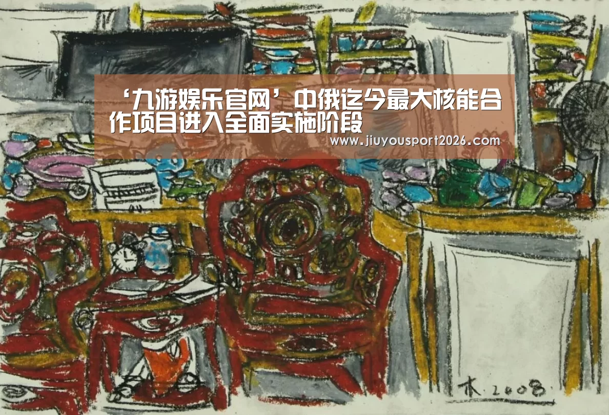 ‘九游娱乐官网’中俄迄今最大核能合作项目进入全面实施阶段(图3)